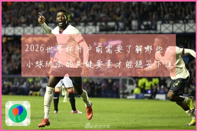 2026世界杯开户前需要了解哪些大小球玩法的关键要素才能稳妥下注