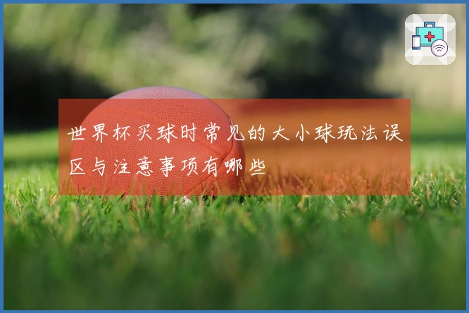 世界杯买球时常见的大小球玩法误区与注意事项有哪些